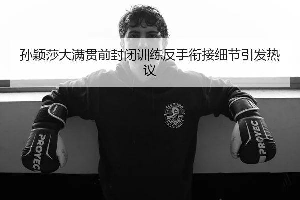 孙颖莎大满贯前封闭训练反手衔接细节引发热议