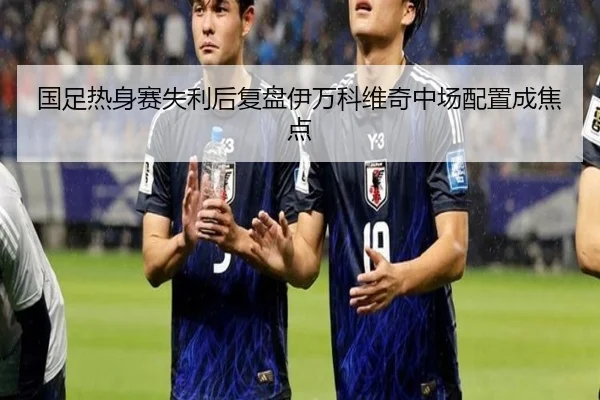 国足热身赛失利后复盘伊万科维奇中场配置成焦点